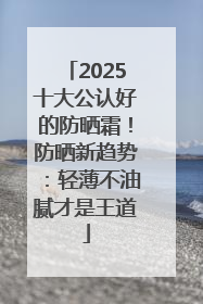 2025十大公认好的防晒霜！防晒新趋势：轻薄不油腻才是王道