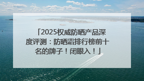 2025权威防晒产品深度评测：防晒霜排行榜前十名的牌子！闭眼入！