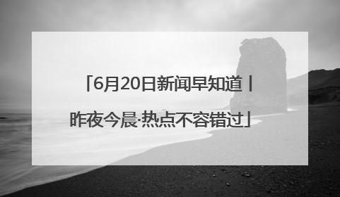 6月20日新闻早知道丨昨夜今晨·热点不容错过