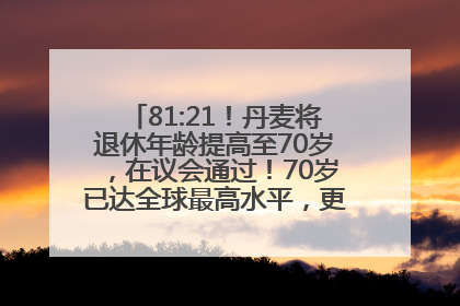 81:21！丹麦将退休年龄提高至70岁，在议会通过！70岁已达全球最高水平，更多国家或将逐步跟进